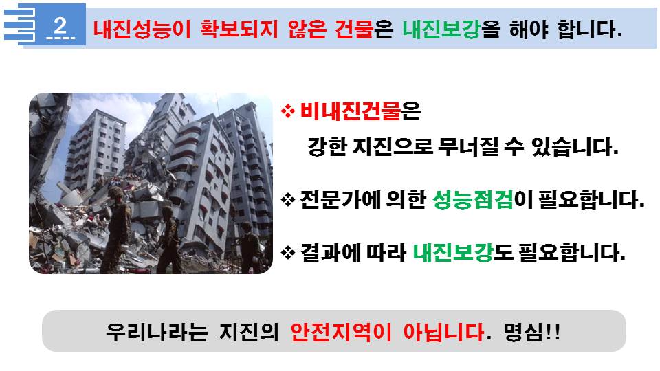 2. 내진성능이 확보되지 않은 건물은 내진보강을 해야합니다. 비 내진건물은 강한 지진으로 무너질 수 있습니다. 전문가에 의한 성능점검이 필요합니다. 결과에 따라 내진보강도 필요합니다. 우리나라는 지진의 안전지역이 아닙니다. 명심!!